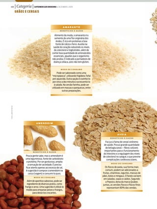48                       | Categoria | Supermercado moderno • dezembro 2009
                         grãoS e cereaiS



                                                                          amaranto
                                                                      BenefícioS à Saúde


                                                                Alimento da moda, o amaranto é a
                                                                semente de uma flor originária dos
                                                                 Andes. É rico em proteínas e boa
                                                                 fonte de cálcio e ferro. Auxilia na
                                                               saúde do coração reduzindo os níveis
                                                                de colesterol e triglicérides, além de
                                                              conter boa quantidade de aminoácidos
                                                               essenciais, aqueles que o organismo
                                                              não produz. É indicado a portadores de
                                                               doença celíaca, pois não tem glúten.


                                                                       modo de conSumo

                                                                    Pode ser saboreado como uma
                                                              “micropipoca”, utilizando frigideira Tefal
                                                              pré-aquecida. Outra opção é cozinhá-lo
                                                              por cinco a dez minutos e acrescentá-lo
                                                               à salada. Na versão farinha, pode ser
                                                              utilizado em massas e panquecas, entre
                                                                         outras preparações.
FoToS: João de FreiTaS




                                             amendoim




                                                                                                                          aV e i a
                                                                                                                   BenefícioS à Saúde

                                                                                                             Faz jus à fama de cereal sinônimo
                                                                                                            de saúde. Possui grande quantidade
                                                                                                             de betaglucanas – fibras solúveis
                                          BenefícioS à Saúde
                                                                                                            importantes para o funcionamento
                                                                                                           do intestino e a regulagem dos níveis
                                  Pouca gente sabe, mas o amendoim é                                       de colesterol no sangue, o que previne
                                  uma leguminosa, fonte de carboidrato                                        complicações cardiovasculares.
                                   e proteína. Por ser gorduroso, amplia
                                                                                                                    modo de conSumo
                                    a sensação de saciedade. É preciso
                                  ficar atento apenas ao excesso de sal.                                      Os flocos de aveia, sua forma mais
                                  A sugestão é comprar o amendoim na                                          comum, podem ser adicionados a
                                     casca (vagem) e consumi-lo puro.                                      frutas, vitaminas, iogurtes, massas de
                                                                                                           pães, bolos e mingaus. O farelo vai bem
                                           modo de conSumo
                                                                                                             em saladas, sopas e caldos. Segundo
                                    Além de aperitivo saboroso, pode ser                                      a Pepsico, dona da marca Quaker,
                                    ingrediente de diversos pratos, como                                    juntas, as versões flocos e flocos finos
                                  frango e arroz. Uma sugestão é utilizá-lo                                    representam 80% das vendas.
                                   moído para empanar peixes e frangos,
                                          para deixá-los crocantes.
 