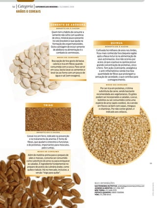 52   | Categoria | Supermercado moderno • dezembro 2009
     grãoS e cereaiS



                                      Semente de aBóBora
                                            BenefícioS à Saúde

                                       Quem tem o hábito de consumir a
                                       semente não sofre com ausência
                                       de zinco, mineral pouco presente
                                        no solo brasileiro e que ajuda na
                                       formação dos espermatozoides.                         Quinua
                                      Outra vantagem de incluir semente                BenefícioS à Saúde

                                        de abóbora na alimentação é o        Cultivada há milhares de anos nos Andes,
                                            combate às verminoses.           ficou mais conhecida fora daquela região
                                             modo de conSumo
                                                                              após a Nasa incluí-la na alimentação de
                                                                               seus astronautas. Isso não ocorreu por
                                       Boa opção de tira-gosto de baixa       acaso, já que a quinua ou quinoa possui
                                        caloria e rica em fibras quando       grande concentração de proteínas, zinco
                                      consumida com a casca. Para servir     e ferro. Tem ação cicatrizante, analgésica
                                      em casa, basta lavar as sementes e        e anti-inflamatória e ainda traz boa
                                      levá-las ao forno com um pouco de        quantidade de fibras que prolongam a
                                           água e sal (sem exagero).        sensação de saciedade, o que contribui para
                                                                                         o emagrecimento.
                                                                                        modo de conSumo

                                                                                  Por ser rica em proteínas, é ótima
                                                                                substituta da carne, sendo bastante
                                                                              recomendada aos vegetarianos. Os grãos
                                                                             podem ser incorporados a saladas, cuscuz,
                                                                               bolinhos ou ser consumidos como uma
                                                                             espécie de arroz (após cozidos). Já a versão
                               trigo                                           em flocos cai bem com sopas, mingaus
                                                                                e vitaminas. Por não conter glúten, é
                                                                                        indicado aos celíacos.




                        BenefícioS à Saúde

              Cereal rico em ferro, indicado na prevenção
                 e no tratamento da anemia. É fonte de
               fibras, que ajudam o intestino a funcionar,
              e de proteínas, importantes para músculos,
                              pele e unhas.
                         modo de conSumo

               Além de matéria-prima para o preparo de
                pães e massas, costuma ser consumido
              como substituto do arroz ou para enriquecer
               as saladas. É ingrediente fundamental no                                                                              Sm

               preparo de pratos da culinária árabe, como
               quibe e tabule. Há no mercado, inclusive, a
                        versão “trigo para quibe”.



                                                                            Mais infor Mações
                                                                                                                                          FoToS: João de FreiTaS




                                                                            GastronoMia nutritiva: andrea@gastronomianutritiva.com
                                                                            JasMine aliMentos: (41) 2106-7871
                                                                            Mãe terra: (11) 3468-0170
                                                                            PePsico (Quaker): 0800-7260066
                                                                            Yoki: (11) 2188-8444
 