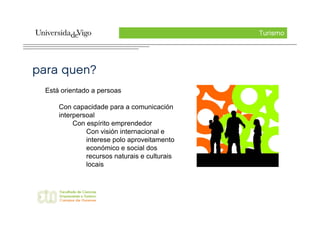 Turismo




para quen?
  Está orientado a persoas

      Con capacidade para a comunicación
      interpersoal
           Con espírito emprendedor
               Con visión internacional e
               interese polo aproveitamento
               económico e social dos
               recursos naturais e culturais
               locais
 