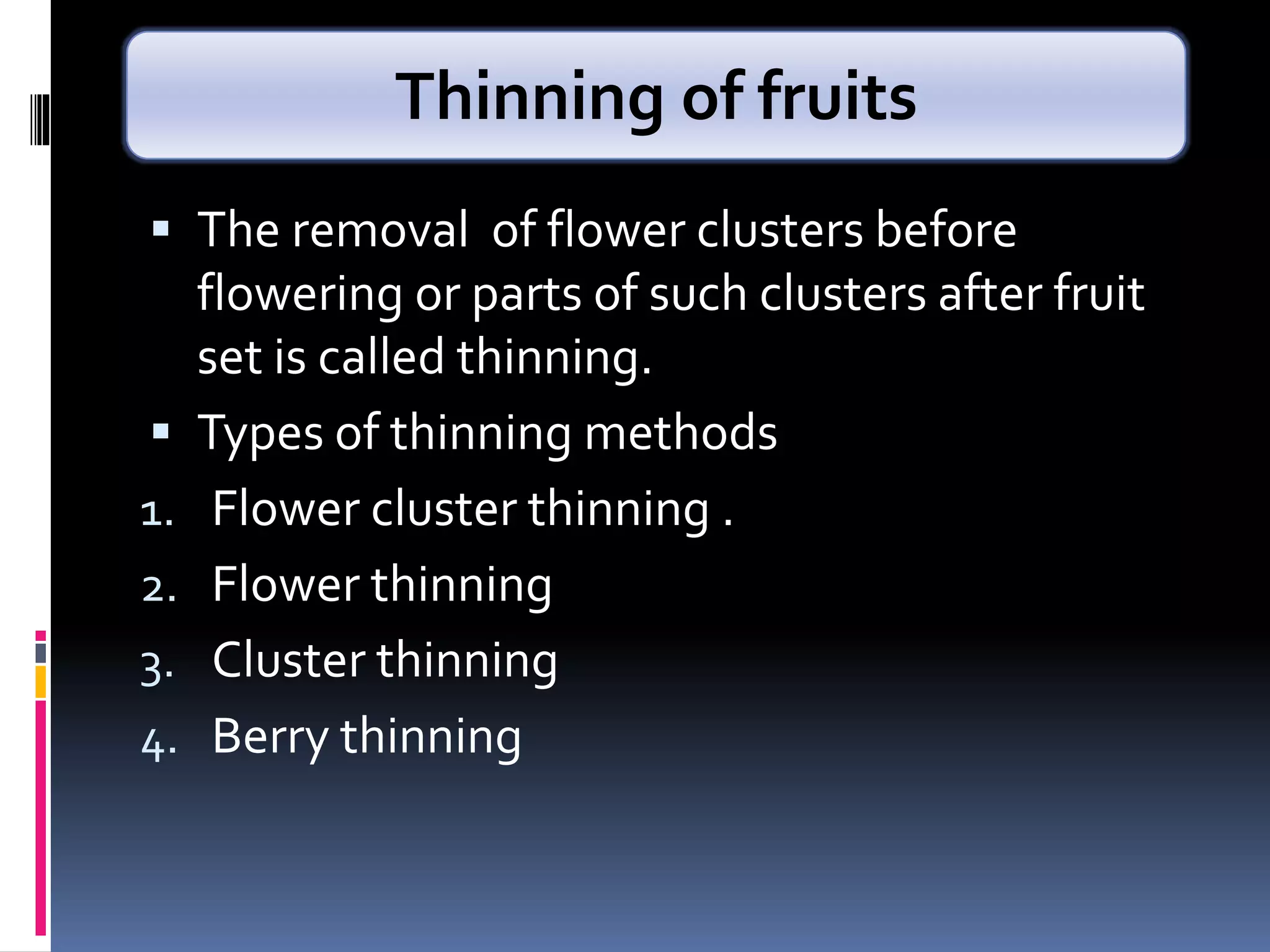  The removal of flower clusters before
flowering or parts of such clusters after fruit
set is called thinning.
 Types of thinning methods
1. Flower cluster thinning .
2. Flower thinning
3. Cluster thinning
4. Berry thinning
Thinning of fruits
 
