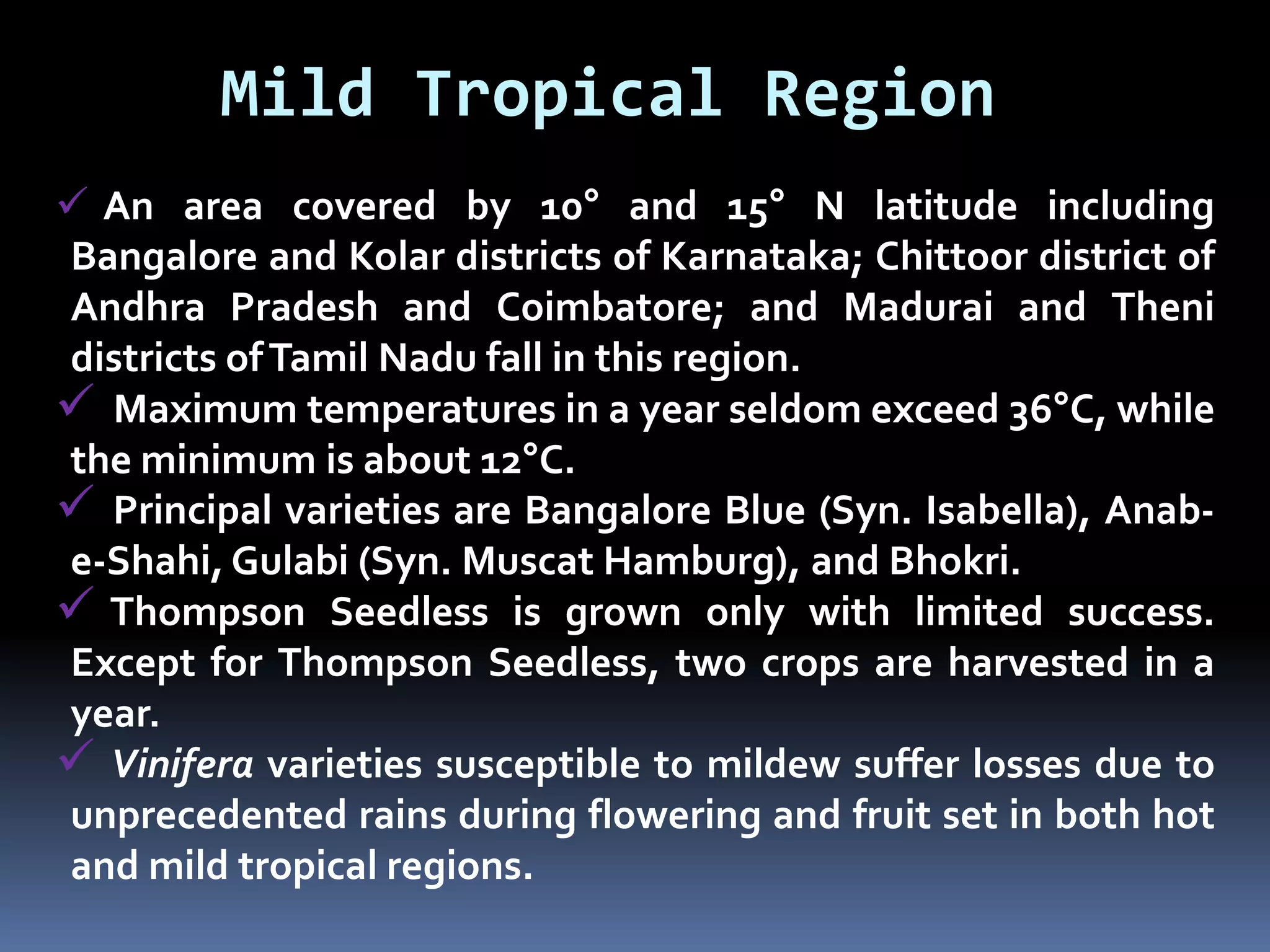 Mild Tropical Region
 An area covered by 10° and 15° N latitude including
Bangalore and Kolar districts of Karnataka; Chittoor district of
Andhra Pradesh and Coimbatore; and Madurai and Theni
districts ofTamil Nadu fall in this region.
 Maximum temperatures in a year seldom exceed 36°C, while
the minimum is about 12°C.
 Principal varieties are Bangalore Blue (Syn. Isabella), Anab-
e-Shahi, Gulabi (Syn. Muscat Hamburg), and Bhokri.
 Thompson Seedless is grown only with limited success.
Except for Thompson Seedless, two crops are harvested in a
year.
 Vinifera varieties susceptible to mildew suffer losses due to
unprecedented rains during flowering and fruit set in both hot
and mild tropical regions.
 