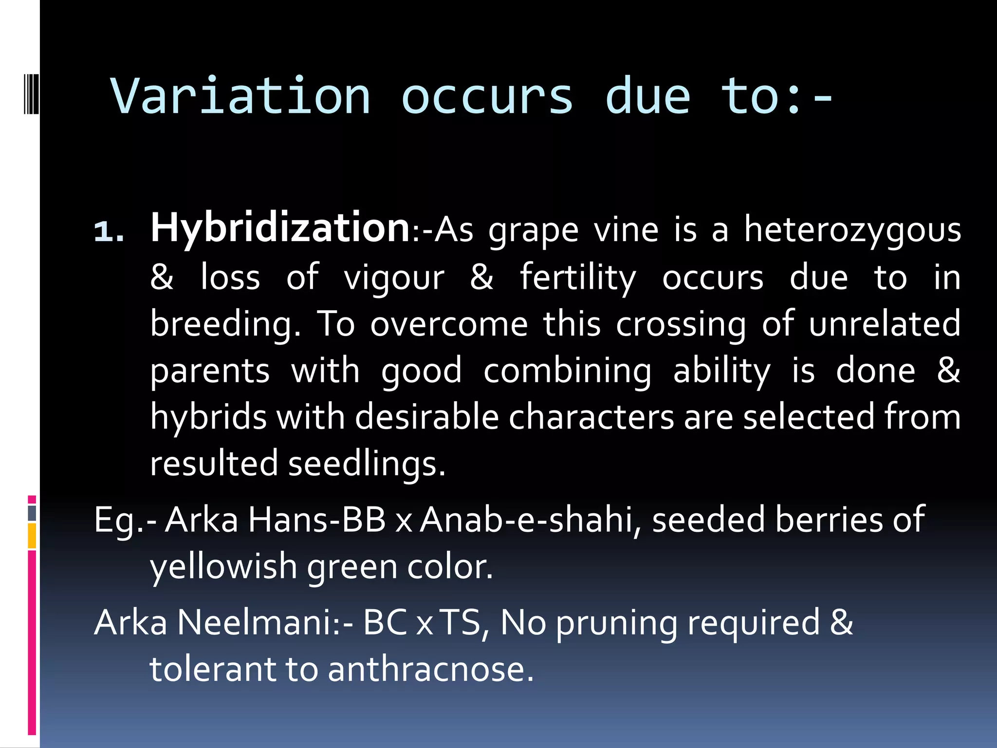 Variation occurs due to:-
1. Hybridization:-As grape vine is a heterozygous
& loss of vigour & fertility occurs due to in
breeding. To overcome this crossing of unrelated
parents with good combining ability is done &
hybrids with desirable characters are selected from
resulted seedlings.
Eg.- Arka Hans-BB x Anab-e-shahi, seeded berries of
yellowish green color.
Arka Neelmani:- BC xTS, No pruning required &
tolerant to anthracnose.
 