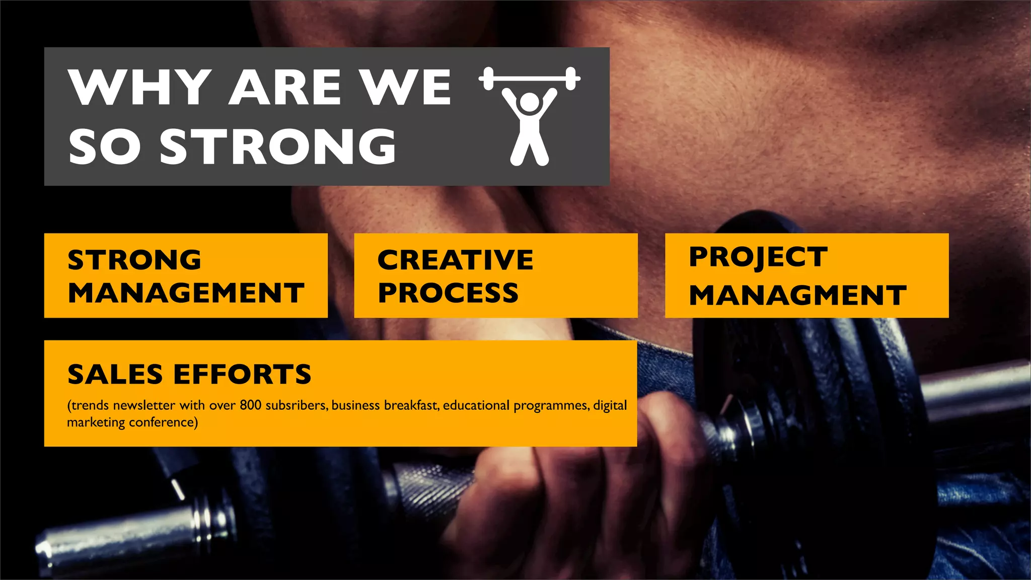 WHY ARE WE
SO STRONG

STRONG                                               CREATIVE                                      PROJECT
MANAGEMENT                                           PROCESS                                       MANAGMENT

SALES EFFORTS
(trends newsletter with over 800 subsribers, business breakfast, educational programmes, digital
marketing conference)
 