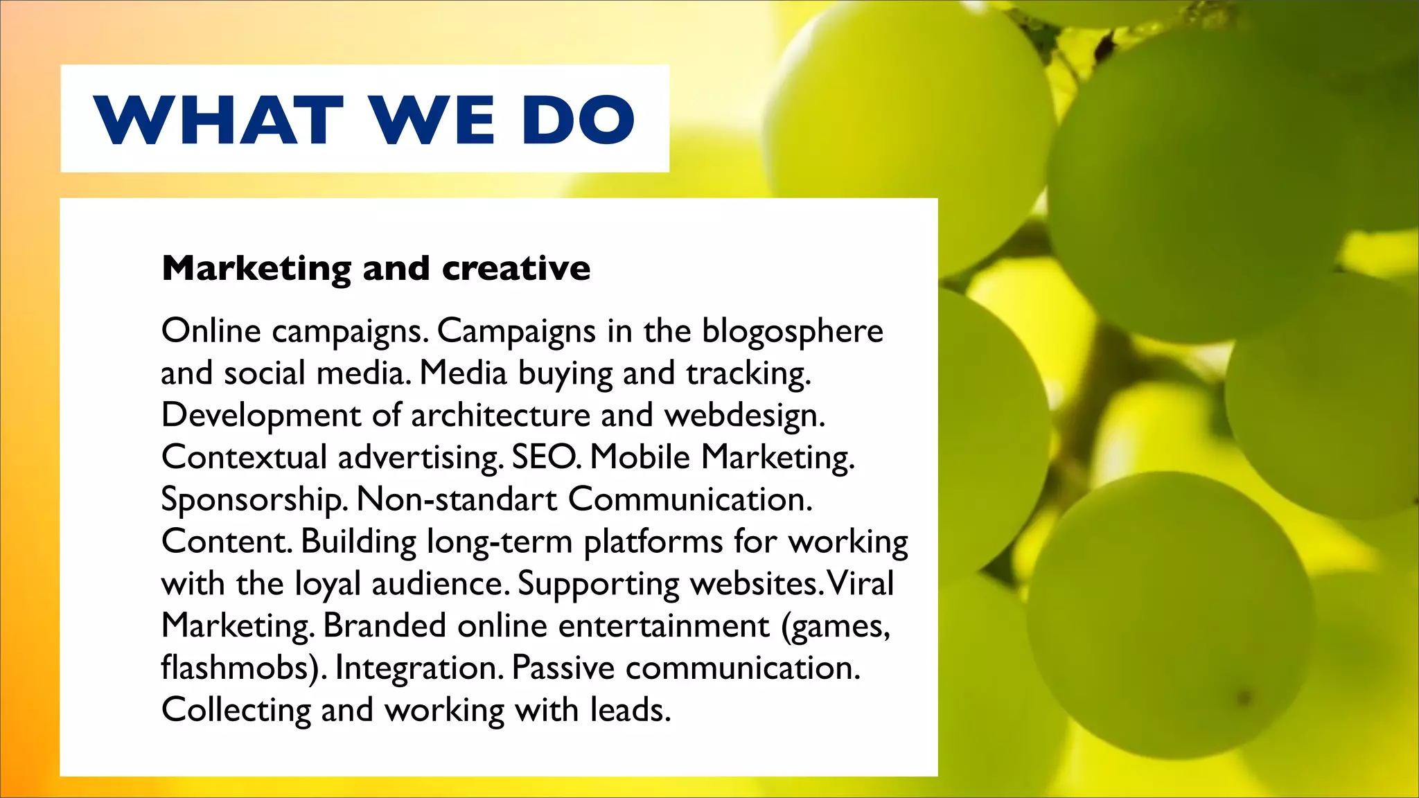 WHAT WE DO
 Marketing and creative
 Online campaigns. Campaigns in the blogosphere
 and social media. Media buying and tracking.
 Development of architecture and webdesign.
 Contextual advertising. SEO. Mobile Marketing.
 Sponsorship. Non-standart Communication.
 Content. Building long-term platforms for working
 with the loyal audience. Supporting websites.Viral
 Marketing. Branded online entertainment (games,
 ﬂashmobs). Integration. Passive communication.
 Collecting and working with leads.
 