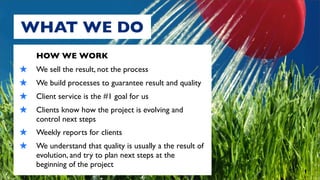 WHAT WE DO
     HOW WE WORK
★    We sell the result, not the process
★    We build processes to guarantee result and quality
★    Client service is the #1 goal for us
★    Clients know how the project is evolving and
     control next steps
★ Weekly reports for clients
★ We understand that quality is usually a the result of
     evolution, and try to plan next steps at the
     beginning of the project
 