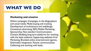 WHAT WE DO
 Marketing and creative
 Online campaigns. Campaigns in the blogosphere
 and social media. Media buying and tracking.
 Development of architecture and webdesign.
 Contextual advertising. SEO. Mobile Marketing.
 Sponsorship. Non-standart Communication.
 Content. Building long-term platforms for working
 with the loyal audience. Supporting websites.Viral
 Marketing. Branded online entertainment (games,
 ﬂashmobs). Integration. Passive communication.
 Collecting and working with leads.
 