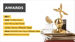 AWARDS

2011
Gold: The Bees Awards

Silver Mercury, Idea! Festival

 Golden Hammer, PROpeller Digital
Silver: KIAF, ADCR, Silver Mecury, PROpeller Digital
Bronze: KIAF, ADCR, Silver Mercury, Idea! Festival
 