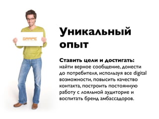 Уникальный
опыт
Ставить цели и достигать:
найти верное сообщение, донести
до потребителя, используя все digital
возможности, повысить качество
контакта, построить постоянную
работу с лояльной аудиторие и
воспитать бренд амбассадоров.
 