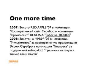 One more time
2007: Золото RED APPLE '07 в номинации
"Корпоративный сайт. Серебро в номинации
"Промо-сайт" REXONA "Забег на 1000000"
2006: Золото на ММФР '06 в номинации
"Мультимедиа" за корпоративную презентацию
Эксмо. Серебро в номинации "Упаковка" за
подарочный набор AXE "Грязными останутся
только ваши мысли"
 