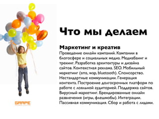 Что мы делаем
Маркетинг и креатив
Проведение онлайн кампаний. Кампании в
блогосфере и социальных медиа. Медиабаинг и
трекинг. Разработка архитектуры и дизайна
сайтов. Контекстная реклама. SEO. Мобильный
маркетинг (sms, wap, bluetooth). Спонсорство.
Нестандартные коммуникации. Генерация
контента. Построение долгосрочных платформ по
работе с лояльной аудиторией. Поддержка сайтов.
Вирусный маркетинг. Брендированные онлайн
развлечения (игры, флешмобы). Интеграции.
Пассивная коммуникация. Сбор и работа с лидами.
 
