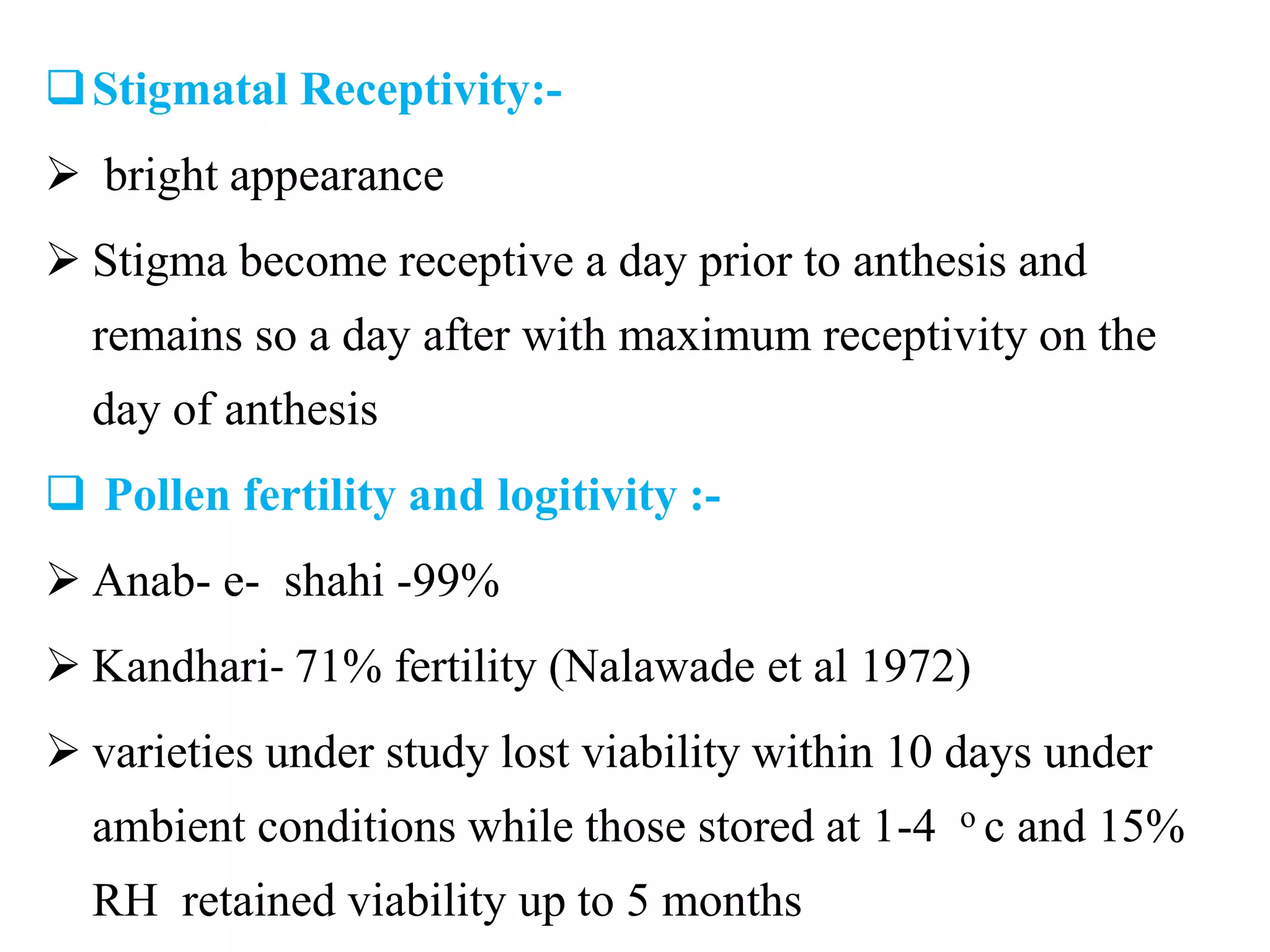 Stigmatal Receptivity:-
 bright appearance
 Stigma become receptive a day prior to anthesis and
remains so a day after with maximum receptivity on the
day of anthesis
 Pollen fertility and logitivity :-
 Anab- e- shahi -99%
 Kandhari- 71% fertility (Nalawade et al 1972)
 varieties under study lost viability within 10 days under
ambient conditions while those stored at 1-4 o c and 15%
RH retained viability up to 5 months
 