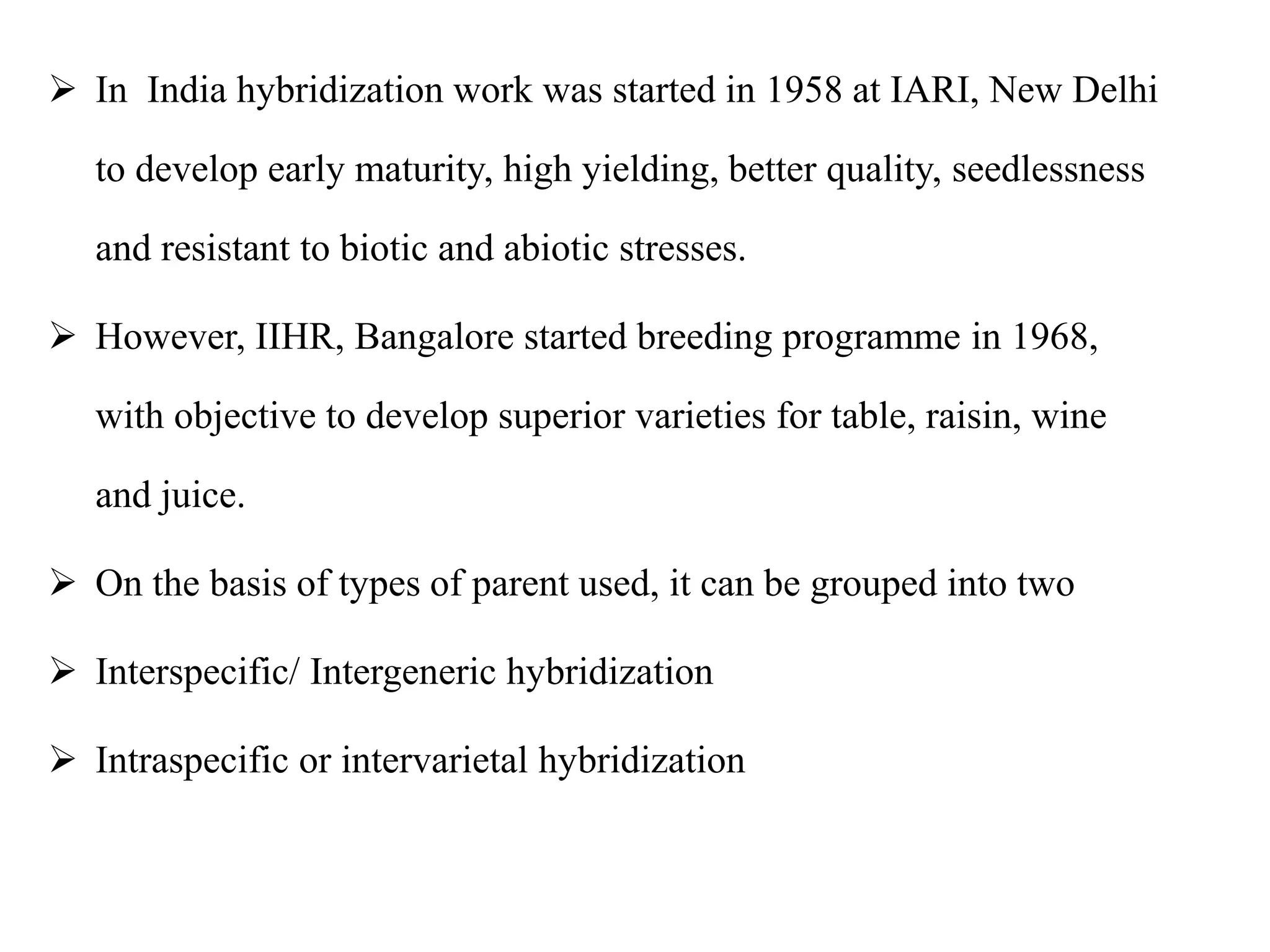  In India hybridization work was started in 1958 at IARI, New Delhi
to develop early maturity, high yielding, better quality, seedlessness
and resistant to biotic and abiotic stresses.
 However, IIHR, Bangalore started breeding programme in 1968,
with objective to develop superior varieties for table, raisin, wine
and juice.
 On the basis of types of parent used, it can be grouped into two
 Interspecific/ Intergeneric hybridization
 Intraspecific or intervarietal hybridization
 