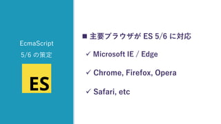  主要ブラウザが ES 5/6 に対応
✓ Microsoft IE / Edge
✓ Chrome, Firefox, Opera
✓ Safari, etc
EcmaScript
5/6 の策定
 