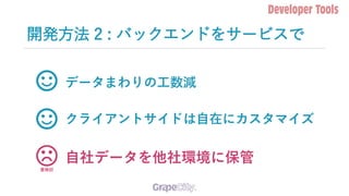 開発方法 2 : バックエンドをサービスで
データまわりの工数減
クライアントサイドは自在にカスタマイズ
自社データを他社環境に保管
要検討
 