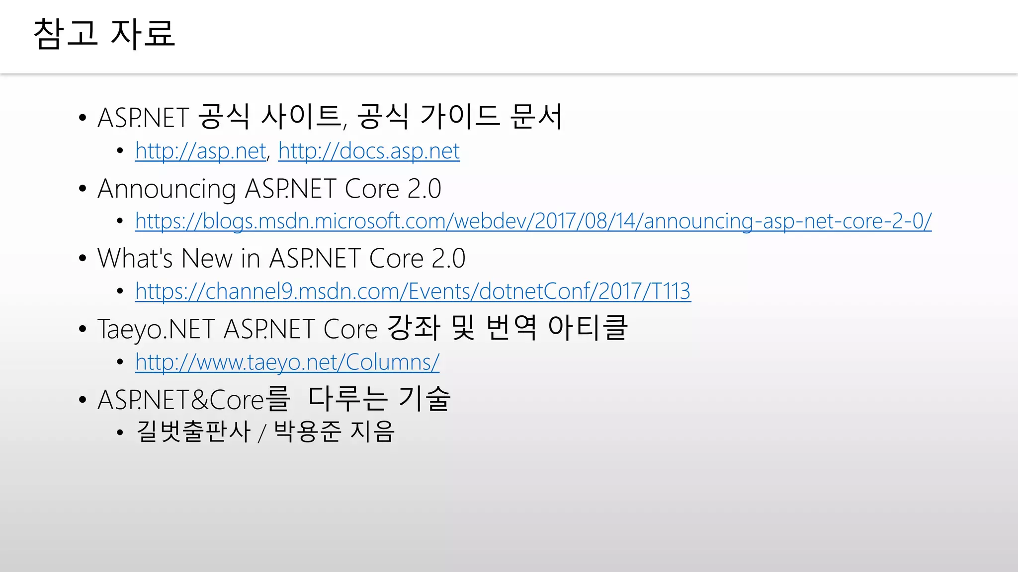 참고 자료
• ASP.NET 공식 사이트, 공식 가이드 문서
• http://asp.net, http://docs.asp.net
• Announcing ASP.NET Core 2.0
• https://blogs.msdn.microsoft.com/webdev/2017/08/14/announcing-asp-net-core-2-0/
• What's New in ASP.NET Core 2.0
• https://channel9.msdn.com/Events/dotnetConf/2017/T113
• Taeyo.NET ASP.NET Core 강좌 및 번역 아티클
• http://www.taeyo.net/Columns/
• ASP.NET&Core를 다루는 기술
• 길벗출판사 / 박용준 지음
 