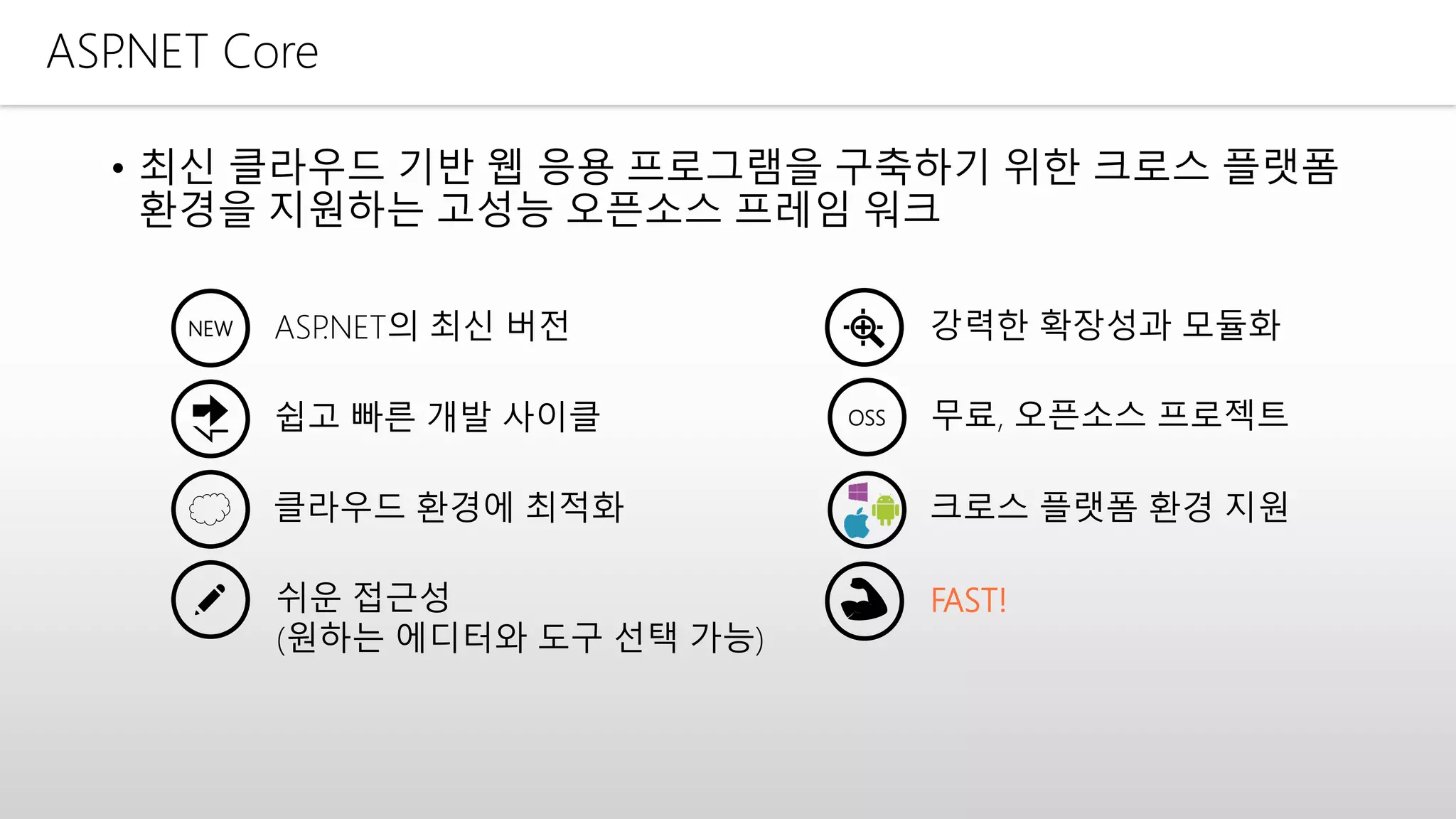 ASP.NET Core
• 최신 클라우드 기반 웹 응용 프로그램을 구축하기 위한 크로스 플랫폼
환경을 지원하는 고성능 오픈소스 프레임 워크
NEW ASP.NET의 최신 버전 강력한 확장성과 모듈화
클라우드 환경에 최적화
쉬운 접근성
(원하는 에디터와 도구 선택 가능)
쉽고 빠른 개발 사이클
크로스 플랫폼 환경 지원
FAST!
OSS 무료, 오픈소스 프로젝트
 