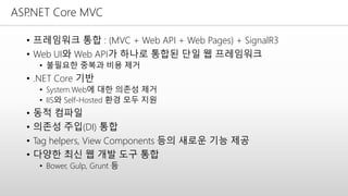 ASP.NET Core MVC
• 프레임워크 통합 : (MVC + Web API + Web Pages) + SignalR3
• Web UI와 Web API가 하나로 통합된 단일 웹 프레임워크
• 불필요한 중복과 비용 제거
• .NET Core 기반
• System.Web에 대한 의존성 제거
• IIS와 Self-Hosted 환경 모두 지원
• 동적 컴파일
• 의존성 주입(DI) 통합
• Tag helpers, View Components 등의 새로운 기능 제공
• 다양한 최신 웹 개발 도구 통합
• Bower, Gulp, Grunt 등
 