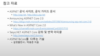 참고 자료
• ASP.NET 공식 사이트, 공식 가이드 문서
• http://asp.net, http://docs.asp.net
• Announcing ASP.NET Core 2.0
• https://blogs.msdn.microsoft.com/webdev/2017/08/14/announcing-asp-net-core-2-0/
• What's New in ASP.NET Core 2.0
• https://channel9.msdn.com/Events/dotnetConf/2017/T113
• Taeyo.NET ASP.NET Core 강좌 및 번역 아티클
• http://www.taeyo.net/Columns/
• ASP.NET&Core를 다루는 기술
• 길벗출판사 / 박용준 지음
 