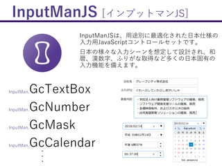 InputManJS [インプットマンJS]
InputManJSは、用途別に最適化された日本仕様の
入力用JavaScriptコントロールセットです。
日本の様々な入力シーンを想定して設計され、和
暦、漢数字、ふりがな取得など多くの日本固有の
入力機能を備えます。
InputMan.GcTextBox
InputMan.GcNumber
InputMan.GcMask
InputMan.GcCalendar・
・
・
 
