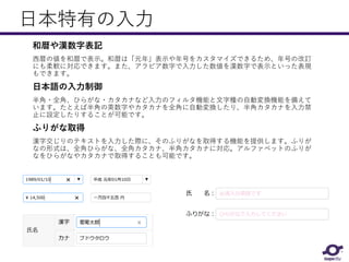 日本特有の入力
和暦や漢数字表記
西暦の値を和暦で表示。和暦は「元年」表示や年号をカスタマイズできるため、年号の改訂
にも柔軟に対応できます。また、アラビア数字で入力した数値を漢数字で表示といった表現
もできます。
日本語の入力制御
半角・全角、ひらがな・カタカナなど入力のフィルタ機能と文字種の自動変換機能を備えて
います。たとえば半角の英数字やカタカナを全角に自動変換したり、半角カタカナを入力禁
止に設定したりすることが可能です。
ふりがな取得
漢字交じりのテキストを入力した際に、そのふりがなを取得する機能を提供します。ふりが
なの形式は、全角ひらがな、全角カタカナ、半角カタカナに対応。アルファベットのふりが
なをひらがなやカタカナで取得することも可能です。
 