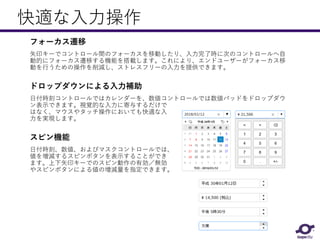 快適な入力操作
フォーカス遷移
矢印キーでコントロール間のフォーカスを移動したり、入力完了時に次のコントロールへ自
動的にフォーカス遷移する機能を搭載します。これにより、エンドユーザーがフォーカス移
動を行うための操作を削減し、ストレスフリーの入力を提供できます。
ドロップダウンによる入力補助
日付時刻コントロールではカレンダーを、数値コントロールでは数値パッドをドロップダウ
ン表示できます。視覚的な入力に寄与するだけで
はなく、マウスやタッチ操作においても快適な入
力を実現します。
スピン機能
日付時刻、数値、およびマスクコントロールでは、
値を増減するスピンボタンを表示することができ
ます。上下矢印キーでのスピン動作の有効／無効
やスピンボタンによる値の増減量を指定できます。
 