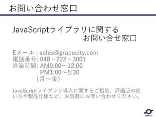 お問い合わせ窓口
JavaScriptライブラリに関する
お問い合せ窓口
Eメール : sales@grapecity.com
電話番号: 048－222－3001
営業時間: AM9:00～12:00
PM1:00～5:30
（月～金）
JavaScriptライブラリ導入に関するご相談、評価版の使
い方や製品仕様など、お気軽にお問い合わせください。
 