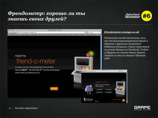 Френдометр: хорошо ли ты
знаешь своих друзей?

                           friendometer.orange.co.uk

                           Отличный способ напомнить нам,
                           как телекоммуникационный бренд и
                           общение с друзьями помогают
                           добиться большего. Серия опросников
                           на основе данных из Facebook, Twitter
                           и Myspace на знание твоих друзей.
                           Хорошо ли ты их знаешь? Проверь
                           себя!




11   Онлайн маркетинг
 
