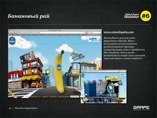 Банановый рай


                        www.eatachiquita.com

                        Неожиданно веселый сайт
                        фруктового бренда. Фан и
                        пользовательский контент
                        устанавливают прочную
                        эмоциональную связь с продуктом.
                        Мы ожидаем, что у полки
                        потребитель скорее всего возьмет
                        “веселый банан с синим лейблом”.




12   Онлайн маркетинг
 