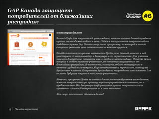 GAP Канада защищает
потребителей от ближайших
распродаж
                        www.mysprize.com

                        Закон Мёрфи для покупателей утверждает, что как только данный предмет
                        куплен, он неизбежно падает в цене. Надеясь застраховать покупателей от
                        подобных случаев, Gap Canada запустила программу, по которой в такой
                        ситуации разница в цене автоматически компенсируется.

                        Эта бесплатная программа называется Sprize, и на данный момент в ней
                        участвуют 10 магазинов Gap в Ванкувере и его окрестностях. Для участия
                        клиенту достаточно оставить имя, e-mail и номер телефона. И тогда, делая
                        покупки в любом магазине-участнике, он остается защищенным от
                        ближайших распродаж. В частности, если цена любого товара упала в
                        течение 45 дней после покупки, Gap автоматически перечислит разницу на
                        Sprize-счет клиента. Полученные Sprize-деньги могут быть использованы для
                        оплаты будущих покупок в магазинах-участниках.

                        Конечно, программа Sprize не только дает клиентам душевное спокойствие,
                        ясность покупок и вескую причину зарегистрироваться в компании, но и
                        предоставляет Gap бесценную информацию о лучших покупателях и их
                        привычках – и способ возвращать их в свои магазины.

                        Как скоро это станет обычным делом?




15   Онлайн маркетинг
 