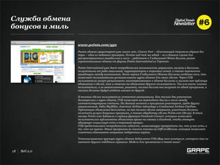 Служба обмена
бонусов и миль

                 www.points.com/gpx
                 Рынки обмена существуют уже много лет, Uneven Feet – облегчающий торговлю обувью без
                 пары – один из недавних примеров. Почти над той же идеей – но в данном случае для
                 распространенных авиабаллов и миль – работает и Глобальный Обмен Баллов, рынок
                 горизонтального обмена от фирмы Points International из Торонто.

                 Points International уже дает потребителям возможность управлять милями и баллами,
                 полученными от ряда авиалиний, туроператоров и торговых сетей, а также переносить
                 авиабонусы между компаниями. Бета-версия Глобального Обмена Баллами особенна тем, что
                 позволяет пользователям устанавливать курсы обмена для своих сделок. Через ГОБ
                 пользователи могут разыскивать заинтересованных в обмене баллами и милями как публикуя
                 объявление о сделке, так и отвечая на объявление другого пользователя. Так или иначе, именно
                 пользователи, а не авиакомпании, решают, сколько баллов они получат по одной программе, а
                 сколько должны будут отдать взамен по другой.

                 В течение сделки пользователи остаются анонимными. Как только два участника
                 договорились о курсе обмена, ГОБ позволяет им переводить баллы и мили между
                 соответствующими счетами. На данный момент в программе участвуют, среди других
                 авиакомпаний, Delta SkyMiles, American Airlines Advantage и Continental Airlines OnePass.
                 Публикация объявления бесплатна, но как только сделка завершена, участники должны
                 оплатить услуги бонусных программ, а также обработку сделки Points.com ($6.95). В этом
                 месяце Points.com добавила к сервису функцию Facebook Connect, которая позволяет
                 пользователям публиковать объявления прямо на стенах в Facebook, чтобы втянуть
                 обширную социальную сеть в торговый процесс.
                 ГОБ предоставляет потребителям гибкость, позволяющую превратить то, что у них есть, в
                 то, что им нужно. Этим программа во многом похожа на GiftCardRescue, которая позволяет
                 клиентам обменивать ненужные подарочные карты.

                 Устанавливаемые вручную курсы обмена добавляют ГОБ eBay-ного контроля, которого так не
                 хватает другим подобным сервисам. Модель для применения в твоей нише!


18   Веб 2.0
 