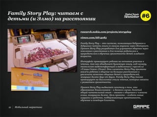 Family Story Play: читаем с
детьми (и Элмо) на расстоянии

                           research.nokia.com/projects/storyplay

                           vimeo.com/6874085

                           Family Story Play – это система, помогающая бабушкам и
                           дедушкам читать книги со своими внуками через Интернет.
                           Проект Story Play разработан для улучшения общения через
                           поколения и расстояния и для помощи родителям и
                           прародителям в обучении грамотности детей младшего
                           возраста.

                           Интерфейс провоцирует ребенка на активное участие в
                           чтении, так как объединяет бумажную книгу, web-камеру,
                           технологию видеоконференций и видеозаписи с куклой из
                           «Улицы Сезам» (Элмо). Эти элементы Story Play призваны
                           вовлечь ребенка в общение на больших расстояниях и
                           увеличить качество общения детей и прародителей,
                           живущих далеко друг от друга. Family Story Play также
                           провоцирует на диалоговые стили чтения, которые связаны
                           с развитием грамотности.

                           Проект Story Play выдвигает гипотезу о том, что
                           образование дошкольников – в данном случае, богатый
                           общий читательский опыт – связано с общением с членами
                           семьи, живущими далеко. Цель проекта – создать новые
                           игрушки и средства, поддерживающие креативность,
                           обучение и семейную близость.


21   Мобильный маркетинг
 