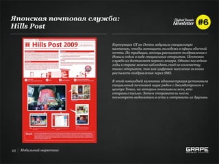 Японская почтовая служба:
Hills Post

                           Корпорация GT an Dentsu задумала специальную
                           кампанию, чтобы затащить молодежь в офисы обычной
                           почты. По традиции, японцы рассылают поздравления с
                           Новым годом в виде специальных открыток. Почтовая
                           служба их доставляет первого января. Однако последние
                           годы в стране можно наблюдать спад по количеству
                           таких открыток, так как цифровое население склонно
                           рассылать поздравления через SMS.

                           В этой новогодней кампании администрация установила
                           специальный почтовый ящик рядом с джамботроном в
                           центре Токио, на котором показывали всех, кто
                           отправил письмо. Затем отправители могли
                           посмотреть видеозаписи в сети и отправить их друзьям.




23   Мобильный маркетинг
 