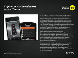 Управляем Mercedes-ом
через iРhone

                           www.mbusa.com/mercedes/#/mbraceOverview/

                           mbrace предлагает душевное спокойствие 24 часа в
                           сутки 365 дней в году – обеспечивая Вас контактом с
                           необходимой поддержкой в момент, когда она нужна –
                           поддержкой с расширенными и улучшенными функциями.
                           Она стоит на ведущей производственной экспертизе. Ее
                           можно получить из Вашего автомобиля, через
                           Интернет или используя новое приложение mbrace
                           Mobile. Это Ваш мир от Вашего автомобиля.

                           Знакомьтесь, mbrace Mobile Application
                           С новейшим приложением mbrace Mobile Вы можете
                           пользоваться отборными сервисами, используя
                           совместимый Apple iPhone(R) или смартфон BlackBerry
                           (R). А это значит, что mbrace всегда под Вашими
                           пальцами, даже если Вы не со своей машиной.
                           Дебютирует Vehicle Finder

                           Эксклюзивный сервис, доступный только через mbrace
                           Mobile Application, Vehicle Finder использует GPS-
                           координаты Вашего Mercedes-Benz и Вашего смартфона,
                           чтобы сгенерировать карту, отображающую
                           положение автомобиля относительно Вас – даже если он
                           на расстоянии мили.

25   Мобильный маркетинг
 
