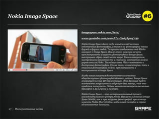 Nokia Image Space


                           imagespace.nokia.com/beta/

                           www.youtube.com/watch?v=Xr65Apn4V40

                           Nokia Image Space дает тебе новый взгляд на твои
                           собственные фотографии, а также на фотографии твоих
                           друзей и других людей. Ты просто соединяешь свой Flickr-
                           аккаунт с Image Space. После этого можешь начать
                           просматривать и шарить фотографии в Image Space,
                           выстраивая образ своей части мира. Твоим аккаунтом,
                           настройками приватности и списками контактов можно
                           управлять из Flickr. Ты видишь свои Flickr-контакты и
                           доступные фотографии. Кроме того, комментарии, тэги и
                           описания фотографий можно просматривать и
                           настраивать в Image Space.

                           Когда накапливается достаточное количество
                           общедоступных фотографий данного района, Image Space
                           генерирует из них 3D-презентацию. Эта функция будет
                           постепенно запускаться следующие два месяца, так что
                           придется потерпеть. Сейчас можно посмотреть несколько
                           примеров в Хельсинки и Тампере.

                           Nokia Image Space – это экспериментальный проект
                           исследовательского центра Nokia. При использовании Image
                           Space Mobile, как и при загрузке фотографий при помощи
                           клиента Nokia Share Online, мобильный телефон и сервис
                           обмениваются данными.
27   Интерактивные медиа
 