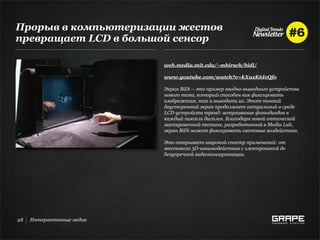 Прорыв в компьютеризации жестов
превращает LCD в большой сенсор

                           web.media.mit.edu/~mhirsch/bidi/

                           www.youtube.com/watch?v=kXuxK6IeQfo

                           Экран BiDi – это пример вводно-выводного устройства
                           нового типа, который способен как фиксировать
                           изображения, так и выводить их. Этот тонкий
                           двусторонний экран продолжает актуальный в среде
                           LCD-устройств тренд: встраивание фотодиодов в
                           каждый пиксель дисплея. Благодаря новой оптической
                           маскировочной технике, разработанной в Media Lab,
                           экран BiDi может фиксировать световые воздействия.

                           Это открывает широкий спектр применений: от
                           жестового 3D-взаимодействия с электроникой до
                           безупречной видеокоммуникации.




28   Интерактивные медиа
 