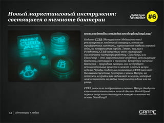 Новый маркетинговый инструмент:
светящиеся в темноте бактерии

                         www.curbmedia.com/what-we-do-glowfungi.asp/

                         Недавно CURB (Натуральное Медиаагенство)
                         рекламировало лондонский аквариум, оставляя
                         трафаретные логотипы, нарисованные следами морской
                         воды, на поверхностях города. Теперь, как раз к
                         Рождеству, CURB запустило свою свежайшую
                         экологически чистую разработку. GlowFungi, или
                         DiscoFungi – это маркетинговое средство, использующее
                         бактерии, светящиеся в темноте. Безвредное свечение
                         бактерий – природная реакция, она не требует
                         вспомогательных веществ и может длиться целую
                         неделю. Чтобы создать иллюминацию, CURB заселяет
                         биолюминесцентные бактерии в чашки Петри, на
                         подложки из грибов или добавляет их в гель, который
                         можно наносить на любые поверхности в доме или на
                         улице.

                         CURB разослало поздравления в чашках Петри двадцати
                         клиентам и агентствам по всей Англии. Какой бренд
                         первым запустит светящуюся ночную кампанию на
                         основе DiscoFungi?




34   Инновации в медиа
 