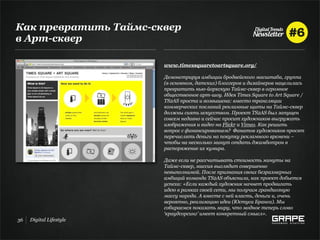 Как превратить Таймс-сквер
в Арт-сквер

                         www.timessquaretoartsquare.org/

                         Демонстрируя амбиции бродвейского масштаба, группа
                         (в основном, датских) блоггеров и дизайнеров нацелилась
                         превратить нью-йоркскую Таймс-сквер в огромное
                         общественное арт-шоу. Идея Times Square to Art Square /
                         TS2AS проста и возвышена: вместо трансляции
                         коммерческих посланий рекламные щиты на Таймс-сквер
                         должны сиять искусством. Проект TS2AS был запущен
                         совсем недавно и сейчас просит художников выгружать
                         изображения и видео на Flickr и Vimeo. Как решить
                         вопрос с финансированием? Фанатов художников просят
                         перечислять деньги на покупку рекламного времени –
                         чтобы на несколько минут отдать джамботрон в
                         распоряжение их кумира.

                         Даже если не рассчитывать стоимость минуты на
                         Таймс-сквер, миссия выглядит совершенно
                         невыполнимой. После признания своих безразмерных
                         амбиций команда TS2AS объяснила, как проект добьется
                         успеха: «Если каждый художник начнет продвигать
                         идею в рамках своей сети, мы получим грандиозную
                         массу народа. А вместе с ней власть, деньги и, очень
                         вероятно, реализацию идеи (Юстуса Бранса). Мы
                         собираемся показать миру, что модное теперь слово
                         ‘краудсорсинг’ имеет конкретный смысл».
36   Digital Lifestyle
 