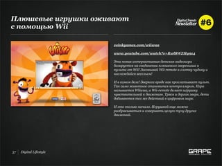 Плюшевые игрушки оживают
с помощью Wii

                         zoinkgames.com/wiiwaa

                         www.youtube.com/watch?v=Rwl8WZHy9z4

                         Эта новая интерактивная детская видеоигра
                         базируется на соединении плюшевого звереныша и
                         пульта от Wii! Засовывай Wii-remote в глотку чудику и
                         наслаждайся весельем!

                         И в самом деле! Зверюга вроде как проглатывает пульт.
                         Так само животное становится контроллером. Игра
                         называется Wiiwaa, а Wii-remote делает игрушку
                         чувствительной к движению. Тряся и дергая зверя, дети
                         добиваются тех же действий в цифровом мире.

                         И это только начало. Игрушкой еще можно
                         разбрасываться и совершать целую тучу других
                         движений.




37   Digital Lifestyle
 