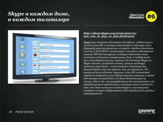Skype в каждом доме,
в каждом телевизоре

                         http://about.skype.com/press/2010/01/
                         new_era_in_face_to_face.html#more

                         Skype уже потеснил домашние телефоны, мобильники и
                         настольные ПК, а теперь завоевывает гостиную. LG и
                         Panasonic уже выстроились в очередь, чтобы оснастить
                         плазмы и LCD HDTV-телевизоры с выходом в Интернет
                         новыми HD-веб-камерами, которые обеспечат связь
                         гостиная-гостиная в разрешении 720p. С поддержкой
                         всех стандартных услуг сервиса: бесплатных Skype-to-
                         Skype звонков, голосовой почты, приема входящих
                         звонков и так далее – использовать телевизор для
                         звонков будет так же просто, как мы привыкли. PC-
                         юзеры не были забыты: функция 720p HD-потоковой
                         передачи встроена в последнюю версию клиента, а новые
                         веб-камеры от faceVsion и In Store Solutions уже на
                         полках. Как и те, что разработаны для телевизоров, они
                         обрабатывают видеопоток с помощью своего hardware,
                         так что даже пожилые компьютеры и маломощные
                         нетбуки смогут поддерживать HD-передачу без нужды в
                         огнетушителе.




38   Digital Lifestyle
 