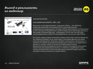 Выход в реальность
из видеоигр

                         www.parrot.com/usa

                         www.youtube.com/watch?v=_Ejh--_56ic

                         Возможно, самый крутой девайс, связанный с iPhone – это AR.Drone,
                         созданный компанией под названием Parrot. Это работающий
                         микровертолет, управляемый с помощью iPhone-приложения и поставляемый
                         со всем мыслимым оборудованием, среди которого акселлерометр, гироскоп и
                         две камеры. Ключевая функция – интеграция с Wi-Fi, так что AR.Drone
                         может управляться любым Wi-Fi-устройством, а не только через iPhone.

                         По слухам, запуск в серию состоится в марте этого года, хотя сам девайс все
                         еще окружен загадкой: мы не знаем цену, а некоторые функции выглядят
                         несколько фантастично. Кажется, аппарат имеет режим «автополет», в
                         котором он следует за конкретным визуальным стимулом из окружения, а
                         также он, похоже, следит за полом для стабилизации полета.
                         Функциональность расширяется дальше: камеры на аппарате используют
                         технологию расширенной реальности, и создают из окрудающего мира
                         игровое пространство (можно расстреливать роботов вокруг своего дома,
                         исследуя его беспилотником) на экране iPhone.




39   Digital Lifestyle
 