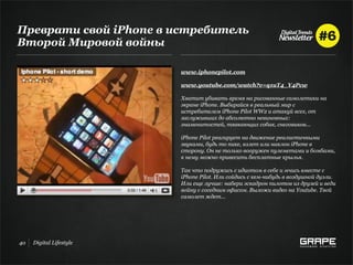 Преврати свой iPhone в истребитель
Второй Мировой войны

                         www.iphonepilot.com

                         www.youtube.com/watch?v=q1uT4_Y4Pcw

                         Хватит убивать время на рисованные самолетики на
                         экране iPhone. Выбирайся в реальный мир с
                         истребителем iPhone Pilot WW2 и атакуй всех, от
                         заслуживших до абсолютно невиновных:
                         знаменитостей, тявкающих собак, снеговиков...

                         iPhone Pilot реагирует на движение реалистичными
                         звуками, будь то пике, взлет или наклон iPhone в
                         сторону. Он не только вооружен пулеметами и бомбами,
                         к нему можно привесить бесплатные крылья.

                         Так что подружись с идиотом в себе и мчись вместе с
                         iPhone Pilot. Или сойдись с кем-нибудь в воздушной дуэли.
                         Или еще лучше: набери эскадрон пилотов из друзей и веди
                         войну с соседним офисом. Выложи видео на Youtube. Твой
                         самолет ждет...




40   Digital Lifestyle
 