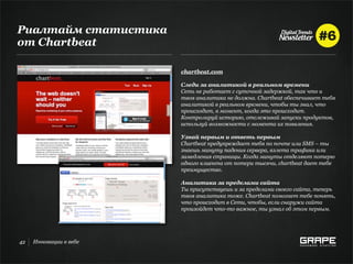 Риалтайм статистика
от Chartbeat

                        chartbeat.com

                        Следи за аналитикой в реальном времени
                        Сеть не работает с суточной задержкой, так что и
                        твоя аналитика не должна. Chartbeat обеспечивает тебя
                        аналитикой в реальном времени, чтобы ты знал, что
                        происходит, в момент, когда это происходит.
                        Контролируй историю, отслеживай запуски продуктов,
                        используй возможности с момента их появления.

                        Узнай первым и ответь первым
                        Chartbeat предупреждает тебя по почте или SMS – ты
                        знаешь минуту падения сервера, взлета трафика или
                        замедления страницы. Когда минуты отделяют потерю
                        одного клиента от потери тысячи, chartbeat дает тебе
                        преимущество.

                        Аналитика за пределами сайта
                        Ты присутствуешь и за пределами своего сайта, теперь
                        твоя аналитика тоже. Chartbeat помогает тебе понять,
                        что происходит в Сети, чтобы, если снаружи сайта
                        произойдет что-то важное, ты узнал об этом первым.




42   Инновации в вебе
 