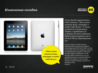 Изменения сегодня


                                       Cтив Джобс презентовал
                                       iPad словами: "Это самая
                                       важная вещь, которую я
                                       когда-либо делал". С этим
                                       сложно не согласиться.
                                       Уверен, в учебниках по
                                       истории об этом событии
                                       будут рассказывать как о
                                       начале Эпохи Просвещения
                                       2.0
                                       Совсем скоро в метро вместо
                                       Московского Комсомольца будут
                                       зачитываться The New Yorker, в день
                                       его выхода. Да что говорить. Первый
                      «Это самая       интерактивный журнал "Русский
                      важная вещь,     пионер" будет содержать в себе
                                       больше видео-контента, чем все
                    которую я когда-   информационные выпуски Первого
                      либо делал»      Канала за неделю и его позиция
                                       станет определяющей в успехе на
                                       Выборах 2012.
                                       Аминь!
49   Тренды
 