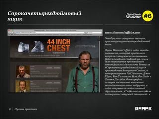 Сорокачетырехдюймовый
ящик

                        www.diamond-affairs.com

                        Закадри этих замужних женщин,
                        присмотри сорокачетырехдюймовый
                        ящик.

                        Оцени Diamond Affairs, сайт онлайн-
                        знакомств, который предлагает
                        встречи с замужними малышками.
                        Сайт случайных свиданий на самом
                        деле оказывается промосайтом
                        нового фильма Малькольма Венвилля
                        «Сорокачетырехдюймовый ящик»
                        производства Anonymous Content, в
                        котором играют Рэй Уинстон, Джон
                        Хёрт, Том Уилкинсон, Иэн МакШейн и
                        Стивен Диллэйн. Фотографии
                        актеров постепенно занимают
                        места потенциальных подружек, а
                        сайт открывает свой истинный
                        образ и слоган: «Ты больше никогда не
                        заговоришь с замужней женщиной...»




8   Лучшие практики
 