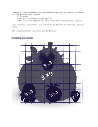 - When hit by a cherry tomato Durian gets angry and exhales a poisonous gas from under his arms that
will slowly go into the player’s direction
+ Gas size 4x2
+ If the gas touches the player the player gets hurt
+ if the player avoids the gas for some time is will eventually fade away (- 3 secs my guess)
- From time to time Durian will shot a wave of thorns that the character will have to dodge jumping or
ducking
After being defeated Durian crashes to the ground and explodes
CHACARTERS SIZE RELATION
 