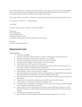 Story: Alex finds his way to the junk food lower grounds, as he tracks down one of his missing siblings.
He will need act fast to avoid the dangers of this sugary marsh and the soldiers of the enemy that are
everywhere. Finally Alexander will face Durian, King of fruits again.
Progression: Player will make use of his basic movement, puzzle solving techniques and combat moves;
Est. play time: 3 min level + 1 min boss battle
Color Map: ?
Enemies: Cherry Tomato; Tomatillo; Durian fruit (Boss).
Mechanics:
Gello trampolines
Pop moving platforms
Breakable chocolate waffer
Candy Bars or chocolate cookies for platforms (can be broken)
Hazards:
Fizzing soda pool and geysers
UNIMPLEMENTED LEVELS
Graveyard level
 Graveyard atmosphere
 Grape will enter the level and will have to defeat a tomato ghost coming towards him
 From here the grape will be running, and jump over a soda pool
 After the soda the grape will collect a juice box to have full health
 Keep going and the grape will come across two tomatoes ghost
 A zombie tomato will the come out of the ground
 There will be some ghost that hover and attack while others will fly towards the grape very
fast. Grape will have to duck for these circumstances
 Keep going and there will be cookie platforms the grape can hop on to avoid more zombies.
 Keep running to collect coins and a power mutagen
 Once the grape gets the mutagen he will not be damaged by the zombie tomato but the ghost
will still be able to harm the grape if not quick enough to jump or duck.
 There will be ghost versions of the disguised cherry tomatoes that the grape must jump on to
defeat them
 A ghost will be carrying the zombie tomato and will try to drop it on the grape.
 There could be a cross between the ghost and zombie food
 A zombie tomato could pop out of the ground like in a graveyard. The grape will be surprised
by the zombie tomato and have to defeat it
 There could be a section where there is open graves that the grape must jump over and not
fall in the tombstones could be platforms that the grape can jump onto and not be harmed by
enemies.
 Tombstones can be made out of cheese
 There could be zombies that appear behind tombstones the grape has to be careful
 