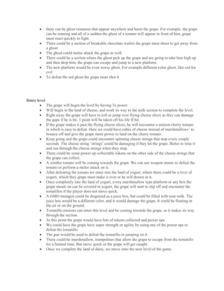  there can be ghost tomatoes that appear anywhere and harm the grape. For example, the grape
can be running and all of a sudden the ghost of a tomato will appear in front of him, grape
must react quickly to fight.
 There could be a section of breakable chocolate wafers the grape must shoot to get away from
a ghost
 The ghost could melee attack the grape as well
 There could be a section where the ghost pick up the grape and are going to take him high up
and then drop him, the grape can escape and jump to a new platform
 The new platform would be even worse ghost. For example different color ghost, like red for
evil
 To defeat the red ghost the grape must shot it
Dairy level
 The grape will begin the level by having 3x power
 Will begin in the land of cheese, and work its way to the milk section to complete the level.
 Right away the grape will have to roll or jump over flying cheese slices as they can damage
the gape if he is hit. 1 point will be taken off his life If hit.
 If the grape makes it past the flying cheese slices, he will encounter a minion cherry tomato
in which is easy to defeat. Here we could have cubes of cheese instead of marshmallows’ to
bounce off and give the grape more power to land on the cherry tomato.
 Keep going and the grape could encounter spinning cheese strings that stop every couple
seconds. The cheese string ‘strings’ could be damaging if they hit the grape. Better to time it
and run through the cheese strings when they stop.
 There could be some power up collectable tokens on the other side of the cheese strings that
the grape can collect.
 A zombie tomato will be coming towards the grape. We can use weapon ammo to defeat the
tomato or perform a melee attack on it.
 After defeating the tomato we enter into the land of yogurt, where there could be a river of
yogurt, which they grape must make it over or he will drown in it.
 Once completely into the land of yogurt, every marshmallow type platform or any box the
grape stands on can be covered in yogurt, the grape will start to slip off and encounter the
tomatillos if the player does not move quick.
 A GMO mutagen could be disguised as a juice box, but could be filled with sour milk. The
juice box would be a different color, and it would damage the grape. It could be floating in
the air or on the ground.
 Tomatillo minions can enter this level and be coming towards the grape, as it makes its way
through the section.
 At this point the grape would have lots of tokens collected and power ups
 We could have the grape have super strength or agility by using one of the power ups to
defeat the tomatillo.
 The gun would be used to defeat the tomatillo or jumping on it.
 There could be marshmallow, trampolines that allow the grape to escape from the tomatillo
for a limited time. But move quick or the grape will get caught.
 Once we complete the land of dairy, we move onto the next level of the game.
 