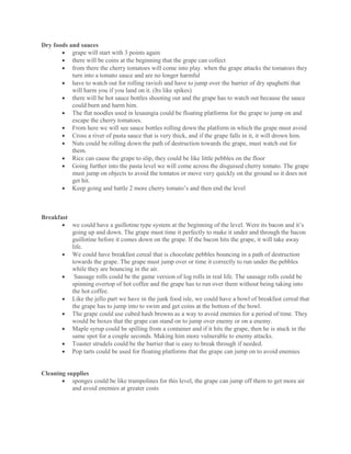 Dry foods and sauces
 grape will start with 3 points again
 there will be coins at the beginning that the grape can collect
 from there the cherry tomatoes will come into play. when the grape attacks the tomatoes they
turn into a tomato sauce and are no longer harmful
 have to watch out for rolling ravioli and have to jump over the barrier of dry spaghetti that
will harm you if you land on it. (Its like spikes)
 there will be hot sauce bottles shooting out and the grape has to watch out because the sauce
could burn and harm him.
 The flat noodles used in lesaungia could be floating platforms for the grape to jump on and
escape the cherry tomatoes.
 From here we will see sauce bottles rolling down the platform in which the grape must avoid
 Cross a river of pasta sauce that is very thick, and if the grape falls in it, it will drown him.
 Nuts could be rolling down the path of destruction towards the grape, must watch out for
them.
 Rice can cause the grape to slip, they could be like little pebbles on the floor
 Going further into the pasta level we will come across the disguised cherry tomato. The grape
must jump on objects to avoid the tomatos or move very quickly on the ground so it does not
get hit.
 Keep going and battle 2 more cherry tomato’s and then end the level
Breakfast
 we could have a guillotine type system at the beginning of the level. Were its bacon and it’s
going up and down. The grape must time it perfectly to make it under and through the bacon
guillotine before it comes down on the grape. If the bacon hits the grape, it will take away
life.
 We could have breakfast cereal that is chocolate pebbles bouncing in a path of destruction
towards the grape. The grape must jump over or time it correctly to run under the pebbles
while they are bouncing in the air.
 Sausage rolls could be the game version of log rolls in real life. The sausage rolls could be
spinning overtop of hot coffee and the grape has to run over them without being taking into
the hot coffee.
 Like the jello part we have in the junk food isle, we could have a bowl of breakfast cereal that
the grape has to jump into to swim and get coins at the bottom of the bowl.
 The grape could use cubed hash browns as a way to avoid enemies for a period of time. They
would be boxes that the grape can stand on to jump over enemy or on a enemy.
 Maple syrup could be spilling from a container and if it hits the grape, then he is stuck in the
same spot for a couple seconds. Making him more vulnerable to enemy attacks.
 Toaster strudels could be the barrier that is easy to break through if needed.
 Pop tarts could be used for floating platforms that the grape can jump on to avoid enemies
Cleaning supplies
 sponges could be like trampolines for this level, the grape can jump off them to get more air
and avoid enemies at greater costs
 