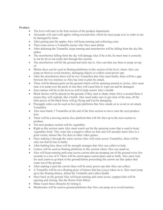 Produce
 The level will start in the fruit section of the produce department.
 Alexander will start with apples rolling towards him, which he must jump over in order to not
be damaged by them.
 After getting past the apples Alex will keep running and collecting coins
 Then come across a Tomatillo enemy who Alex must defeat
 After defeating the Tomatillo, keep running and strawberries will be falling from the sky like
spikes
 The strawberries falling from the sky will damage Alex if he is hit, he must time it correctly
to not be hit or run really fast through this section.
 The strawberries will hit the ground and stick into it, Alex can then use them to jump on top
of.
 Melon slices can be used as floating platforms in this section of the level, where Alex can
jump on them to avoid enemies, damaging objects or collect coins/power ups.
 After the strawberries there will be two Tomatillos that Alex must battle, there will be a gap
between the two enemies so Alex has time to plan his attack.
 There will be Banana peels on the ground which will be spinning around in circles, Alex must
time it to jump over the peels or else they will cause him to wipe out and be damaged.
 Juice tokens will be in the level as well to help restore Alex’s health.
 Black berries will be placed on the ground, if they start to shake when Alex is around them it
means they will explode, like a bomb. Alex must make sure to get clear of the area, all the
little pieces of the black berry will go flying and Can be damaging.
 Pineapple cubes can be used as box type platforms that Alex stands on to avoid or air attack
Tomatillos
 Alex must battle 3 Tomatillos at the end of the fruit section to move onto the next produce
area.
 There will be a moving melon slice platform that will lift Alex up to the next section in
produce.
 The next produce section will be vegetables.
 Right as this section starts Alex must watch out for the spraying water that is used to keep
vegetables fresh. This water has a negative affect on fruit and will actually harm Alex to a
great extent, almost like fire does in other video games.
 Once making it through the water section Alex will come across Tomatillos, there will be
only one that he has to battle.
 After battling him, there will be strength mutagen that Alex can collect to help.
 Lettuce will be used as floating platforms in this section where Alex can stand on.
 Alex will keep running and come across carrots that are pooping out of the ground every few
seconds in a row of 4. There will be carrot-space-carrot-space and so forth. Alex must wait
for each carrot to go back in the ground before proceeding the carrots are like spikes that
come out of the ground.
 After making it past the carrots there will be more power ups that Alex can collect.
 A Tomatillo will be on a floating piece of lettuce that has a juice token on it, Alex must jump
up to the floating lettuce, defeat the Tomatillo and collect health.
 Once back on the ground Alex will keep running and come across, peppers that will be
opening and closing, like the flower from Mario.
 Make it past these obstacles by timing it.
 Mushrooms will be used as ground platforms that Alex can jump on to avoid enemies.
 