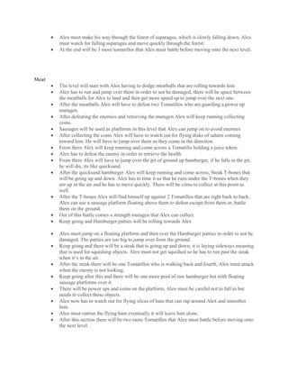 Alex must make his way through the forest of asparagus, which is slowly falling down, Alex
must watch for falling asparagus and move quickly through the forest.
 At the end will be 3 more tomatillos that Alex must battle before moving onto the next level.
Meat
 The level will start with Alex having to dodge meatballs that are rolling towards him
 Alex has to run and jump over them in order to not be damaged, there will be space between
the meatballs for Alex to land and then get more speed up to jump over the next one.
 After the meatballs Alex will have to defeat two Tomatillos who are guarding a power up
mutagen.
 After defeating the enemies and retrieving the mutagen Alex will keep running collecting
coins.
 Sausages will be used as platforms in this level that Alex can jump on to avoid enemies
 After collecting the coins Alex will have to watch out for flying disks of salami coming
toward him. He will have to jump over them as they come in the direction.
 From there Alex will keep running and come across a Tomatillo holding a juice token.
 Alex has to defeat the enemy in order to retrieve the health.
 From there Alex will have to jump over the pit of ground up hamburger, if he falls in the pit,
he will die, its like quicksand.
 After the quicksand hamburger Alex will keep running and come across, Steak T-bones that
will be going up and down. Alex has to time it so that he runs under the T-bones when they
are up in the air and he has to move quickly. There will be coins to collect at this point as
well.
 After the T-bones Alex will find himself up against 2 Tomatillos that are right back to back,
Alex can use a sausage platform floating above them to defeat escape from them or, battle
them on the ground.
 Out of this battle comes a strength mutagen that Alex can collect.
 Keep going and Hamburger patties will be rolling towards Alex
 Alex must jump on a floating platform and then over the Hamburger patties in order to not be
damaged. The patties are too big to jump over from the ground.
 Keep going and there will be a steak that is going up and down, it is laying sideways meaning
that is used for squishing objects. Alex must not get squished so he has to run past the steak
when it’s in the air.
 After the steak there will be one Tomatillos who is walking back and fourth, Alex must attack
when the enemy is not looking.
 Keep going after this and there will be one more pool of raw hamburger but with floating
sausage platforms over it.
 There will be power ups and coins on the platform, Alex must be careful not to fall in but
needs to collect these objects.
 Alex now has to watch out for flying slices of ham that can rap around Alex and smoother
him.
 Alex must outrun the flying ham eventually it will leave him alone.
 After this section there will be two more Tomatillos that Alex must battle before moving onto
the next level.
 